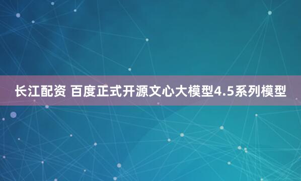 长江配资 百度正式开源文心大模型4.5系列模型