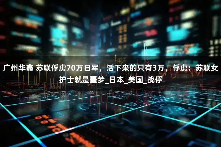 广州华鑫 苏联俘虏70万日军，活下来的只有3万，俘虏：苏联女护士就是噩梦_日本_美国_战俘