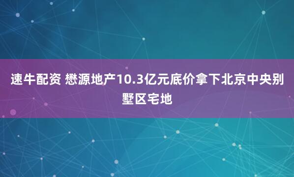 速牛配资 懋源地产10.3亿元底价拿下北京中央别墅区宅地