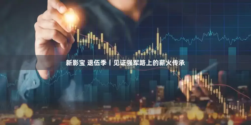 新影宝 退伍季丨见证强军路上的薪火传承