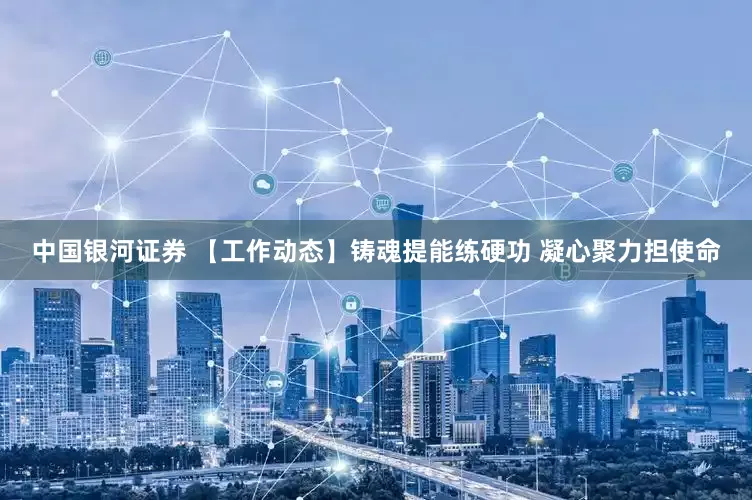 中国银河证券 【工作动态】铸魂提能练硬功 凝心聚力担使命