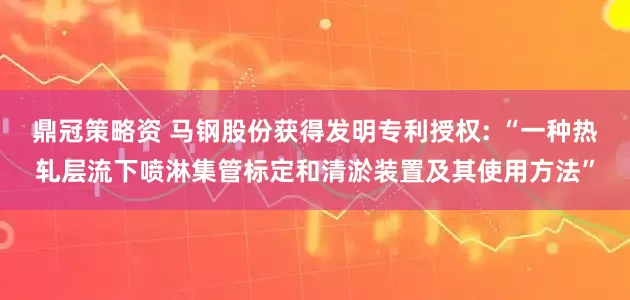 鼎冠策略资 马钢股份获得发明专利授权: “一种热轧层流下喷淋集管标定和清淤装置及其使用方法”