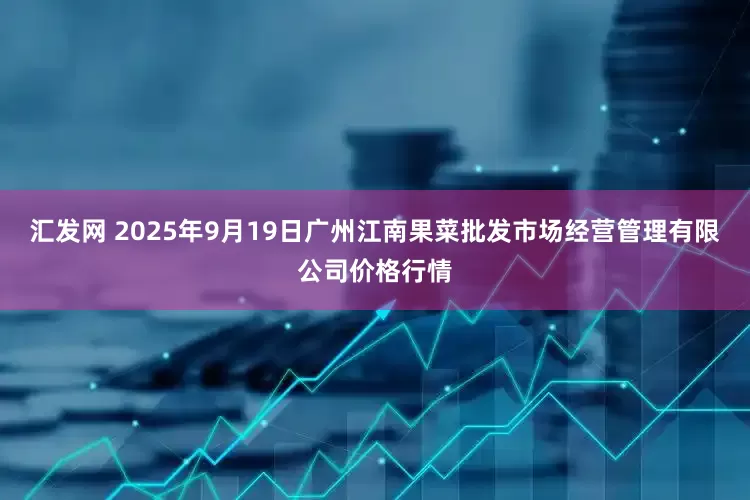 汇发网 2025年9月19日广州江南果菜批发市场经营管理有限公司价格行情
