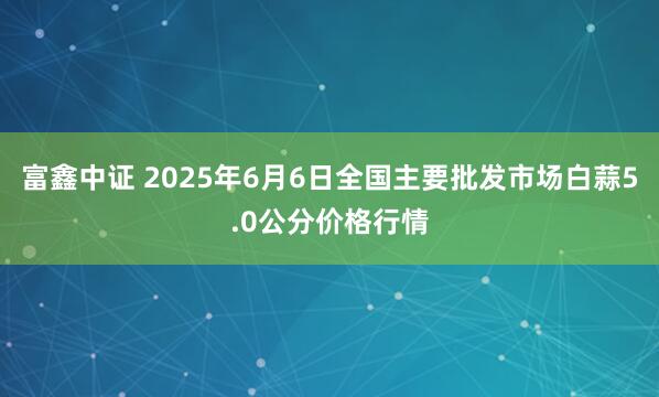 富鑫中证 2025年6月6日全国主要批发市场白蒜5.0公分价格行情