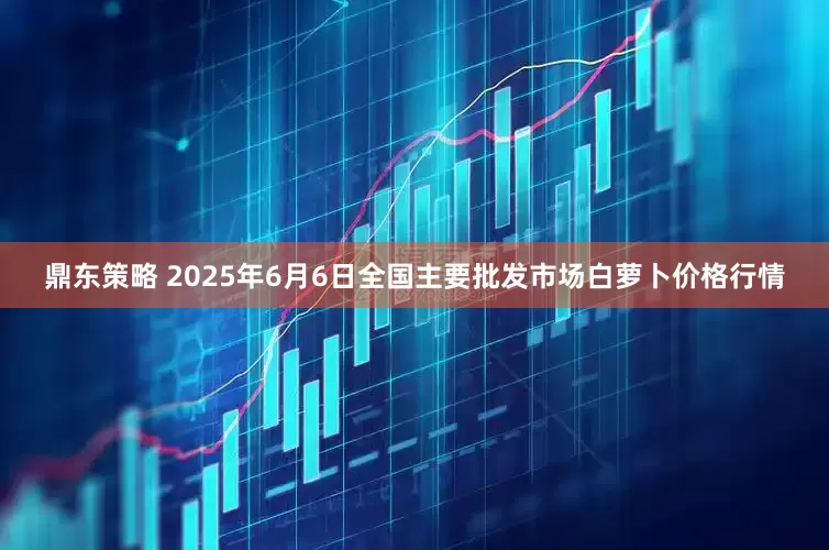鼎东策略 2025年6月6日全国主要批发市场白萝卜价格行情