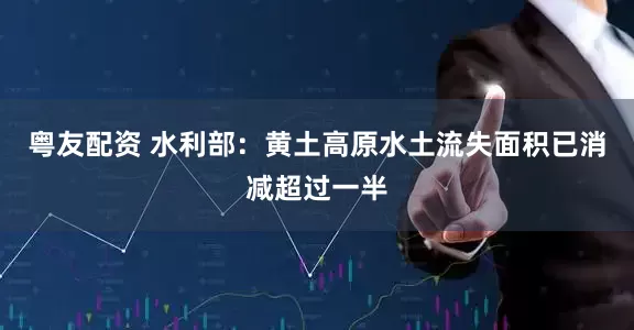 粤友配资 水利部：黄土高原水土流失面积已消减超过一半