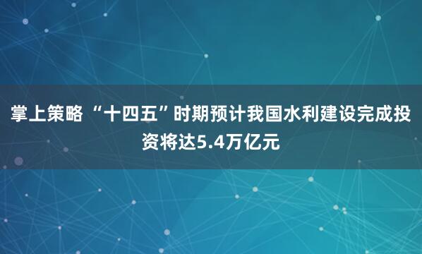 掌上策略 “十四五”时期预计我国水利建设完成投资将达5.4万亿元