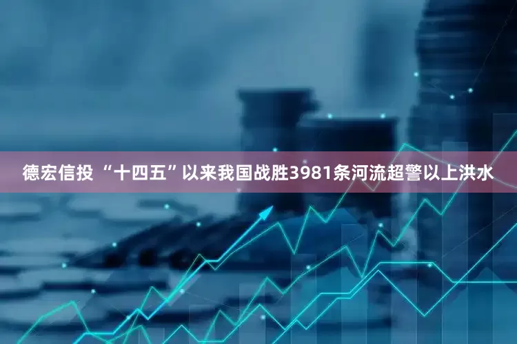 德宏信投 “十四五”以来我国战胜3981条河流超警以上洪水