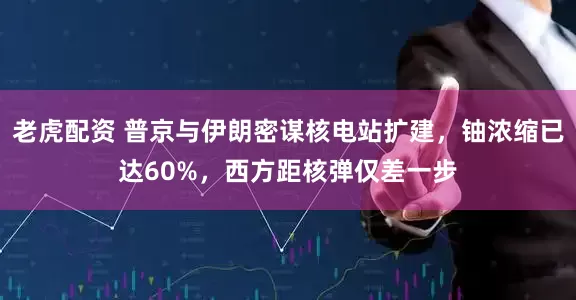 老虎配资 普京与伊朗密谋核电站扩建，铀浓缩已达60%，西方距核弹仅差一步