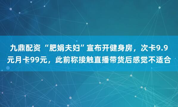 九鼎配资 “肥娟夫妇”宣布开健身房，次卡9.9元月卡99元，此前称接触直播带货后感觉不适合